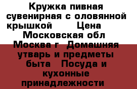 Кружка пивная сувенирная с оловянной крышкой 0.5 › Цена ­ 500 - Московская обл., Москва г. Домашняя утварь и предметы быта » Посуда и кухонные принадлежности   